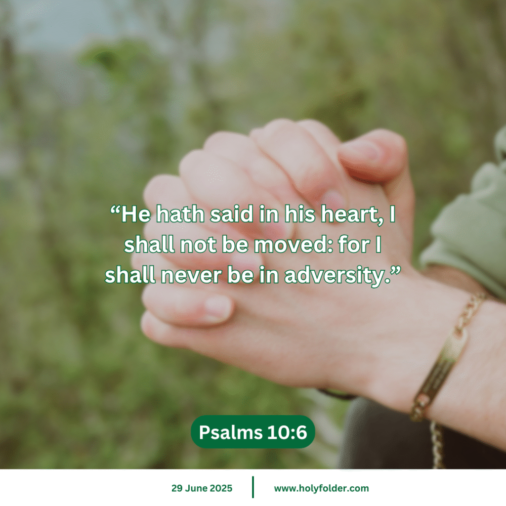 Today’s bible verse | Bible verse of the day | KJV | 29 June 2025 | Psalms 10:6
“He hath said in his heart, I shall not be moved: for I shall never be in adversity.”