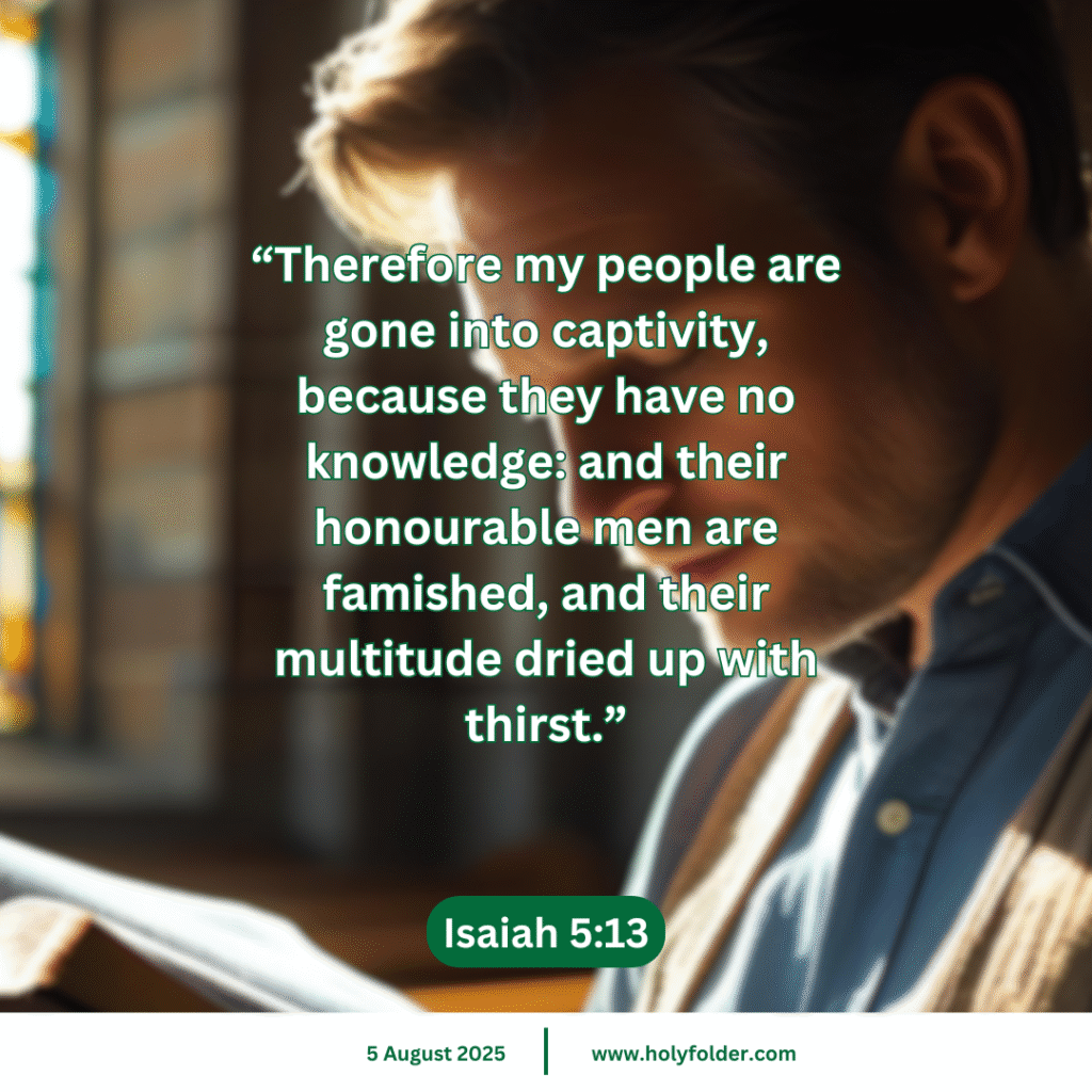 Today’s bible verse | Bible verse of the day | KJV | 5 August 2025 | Isaiah 5:13
“Therefore my people are gone into captivity, because they have no knowledge: and their honourable men are famished, and their multitude dried up with thirst.”