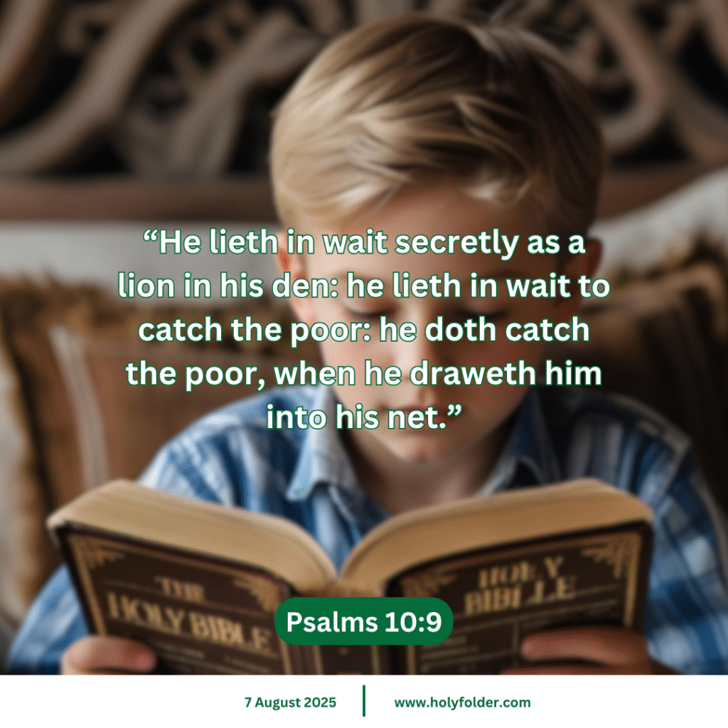 Today’s bible verse | Bible verse of the day | KJV | 7 August 2025 | Psalms 10:9
“He lieth in wait secretly as a lion in his den: he lieth in wait to catch the poor: he doth catch the poor, when he draweth him into his net.”