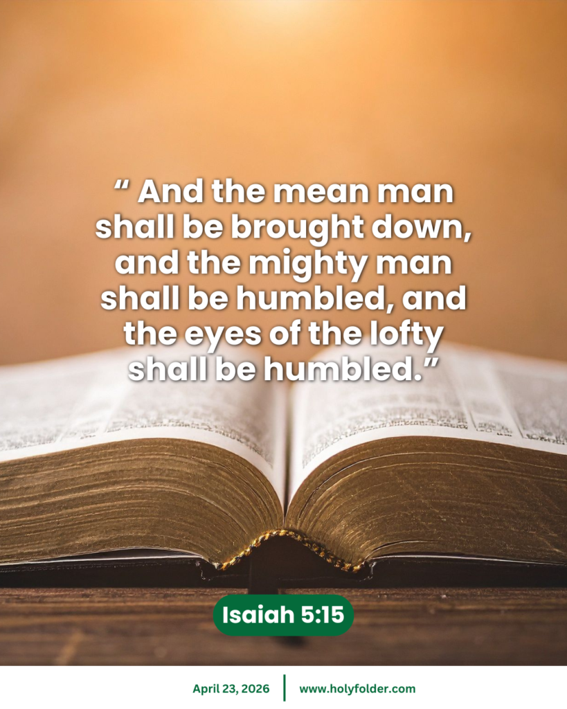 Today’s bible verse | Bible verse of the day | KJV | April 23, 2026 | Isaiah 5:15
“ And the mean man shall be brought down, and the mighty man shall be humbled, and the eyes of the lofty shall be humbled.”