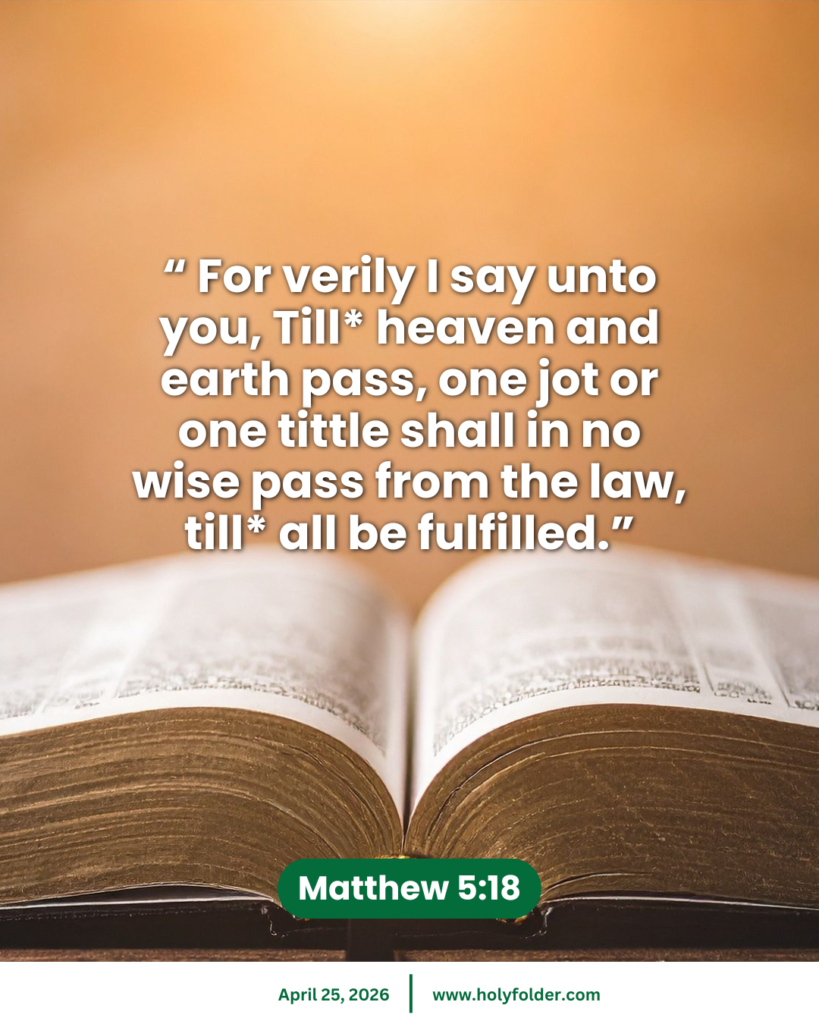 Today’s bible verse | Bible verse of the day | KJV | April 25, 2026 | Matthew 5:18
“ For verily I say unto you, Till* heaven and earth pass, one jot or one tittle shall in no wise pass from the law, till* all be fulfilled.”