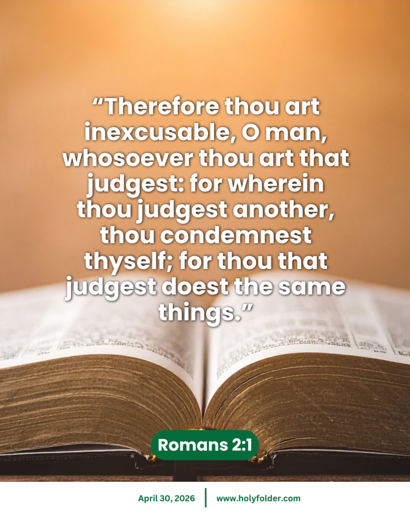 Today’s bible verse | Bible verse of the day | KJV | April 30, 2026 | Romans 2:1
“Therefore thou art inexcusable, O man, whosoever thou art that judgest: for wherein thou judgest another, thou condemnest thyself; for thou that judgest doest the same things.”