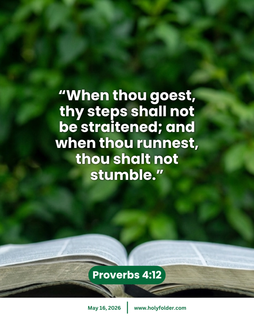 Today’s bible verse | Bible verse of the day | May 16, 2026 | Proverbs 4:12
“When thou goest, thy steps shall not be straitened; and when thou runnest, thou shalt not stumble.”