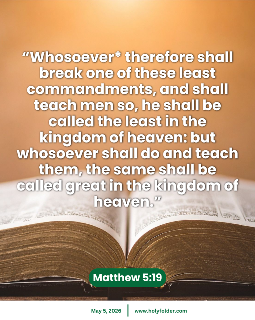 Today’s bible verse | Bible verse of the day | KJV | May 5, 2026 | Matthew 5:19
“Whosoever* therefore shall break one of these least commandments, and shall teach men so, he shall be called the least in the kingdom of heaven: but whosoever shall do and teach them, the same shall be called great in the kingdom of heaven.”
