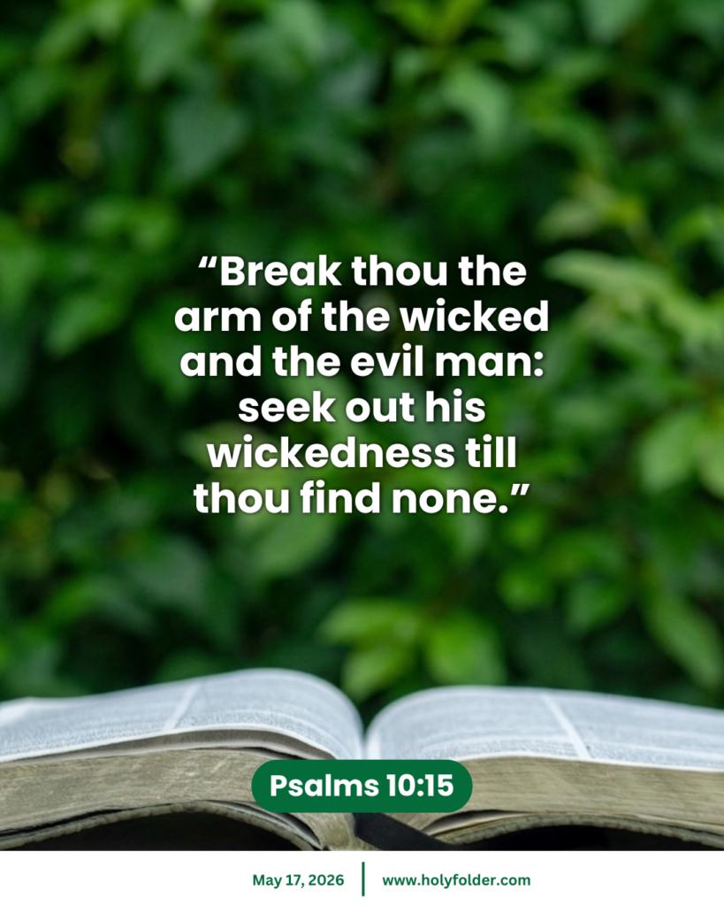 Today’s bible verse | Bible verse of the day | May 17, 2026 | Psalms 10:15
“Break thou the arm of the wicked and the evil man: seek out his wickedness till thou find none.”