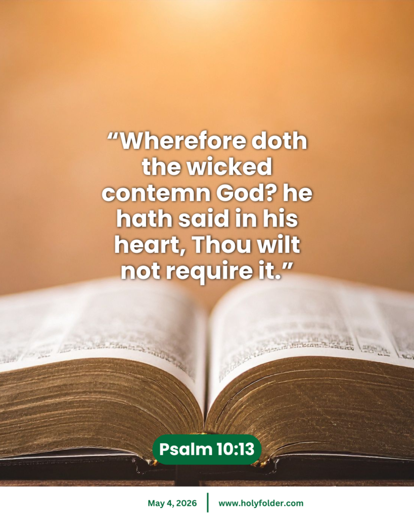 Today’s bible verse | Bible verse of the day | KJV | May 4, 2026 | Psalm 10:13
“Wherefore doth the wicked contemn God? he hath said in his heart, Thou wilt not require it.”