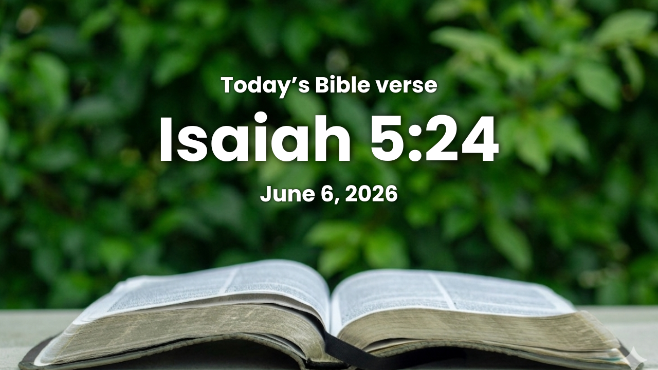 Today’s bible verse | Bible verse of the day | June 6, 2026 | Isaiah 5:24 “Therefore as the fire devoureth the stubble, and the flame* consumeth the chaff, so their root shall be as rottenness, and their blossom shall go up as dust: because they have cast away the law of the LORD of hosts, and despised the word of the Holy One of Israel.”